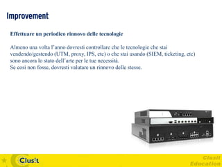 Improvement
Effettuare un periodico rinnovo delle tecnologie

Almeno una volta l’anno dovresti controllare che le tecnologie che stai
vendendo/gestendo (UTM, proxy, IPS, etc) o che stai usando (SIEM, ticketing, etc)
sono ancora lo stato dell’arte per le tue necessità.
Se così non fosse, dovresti valutare un rinnovo delle stesse.
 