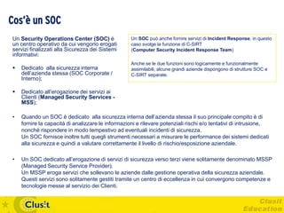 Cos’è un SOC
Un Security Operations Center (SOC) è              Un SOC può anche fornire servizi di Incident Response, in questo
un centro operativo da cui vengono erogati         caso svolge la funzione di C-SIRT
servizi finalizzati alla Sicurezza dei Sistemi     (Computer Security Incident Response Team)
informativi:
                                                   Anche se le due funzioni sono logicamente e funzionalmente
   Dedicato alla sicurezza interna                assimilabili, alcune grandi aziende dispongono di strutture SOC e
    dell’azienda stessa (SOC Corporate /           C-SIRT separate.
    Interno);

   Dedicato all’erogazione dei servizi ai
    Clienti (Managed Security Services -
    MSS);

•   Quando un SOC è dedicato alla sicurezza interna dell’azienda stessa il suo principale compito è di
    fornire la capacità di analizzare le informazioni e rilevare potenziali rischi e/o tentativi di intrusione,
    nonché rispondere in modo tempestivo ad eventuali incidenti di sicurezza.
    Un SOC fornisce inoltre tutti quegli strumenti necessari a misurare le performance dei sistemi dedicati
    alla sicurezza e quindi a valutare correttamente il livello di rischio/esposizione aziendale.

•   Un SOC dedicato all’erogazione di servizi di sicurezza verso terzi viene solitamente denominato MSSP
    (Managed Security Service Provider).
    Un MSSP eroga servizi che sollevano le aziende dalle gestione operativa della sicurezza aziendale.
    Questi servizi sono solitamente gestiti tramite un centro di eccellenza in cui convergono competenze e
    tecnologie messe al servizio dei Clienti.
 