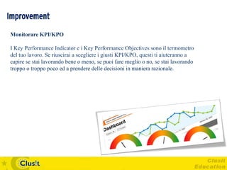 Improvement
Monitorare KPI/KPO

I Key Performance Indicator e i Key Performance Objectives sono il termometro
del tuo lavoro. Se riuscirai a scegliere i giusti KPI/KPO, questi ti aiuteranno a
capire se stai lavorando bene o meno, se puoi fare meglio o no, se stai lavorando
troppo o troppo poco ed a prendere delle decisioni in maniera razionale.
 