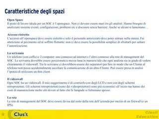Caratteristiche degli spazi
 Open Space
 Il posto di lavoro ideale per un SOC è l’openspace. Non ci devono essere muri tra gli analisti. Hanno bisogno di
 analizzare insieme eventi, configurazioni, problemi etc e discutere senza barriere. Anche se alcuni si lamentano…

 Accesso ristretto
 L’accesso all’openspace deve essere ristretto e solo il personale autorizzato deve poter entrare nella stanza. Fai
 attenzione al pavimento ed al soffitto flottante: non ci deve essere la possibilità semplice di sfruttarli per saltare
 l’autenticazione.

 La scrivania
 Un telefono (con cuffie) e 2 computer: uno connesso ad internet e l’altro connesso alla rete di management del
 SOC. La scrivania dovrebbe essere posizionata a mezza luna in maniera tale che ogni analista sia in grado di vedere
 chiaramente il videowall. Tra le scrivanie ci dovrebbero essere dei separatori per fare in modo che un Cliente al
 telefono non possa accidentalmente ascoltare la comunicazione di un altro Cliente. Può essere presa in analisi
 l’ipotesi di utilizzare un thin client.

 Il videowall
 Ogni SOC ha un videowall. Il mio suggerimento è di costruirlo con degli LCD e non con degli schermi
 retroproiettati. Gli schermi retroproiettati (sono dei videoproiettori) sono più economici all’inizio ma hanno dei
 costi di manutenzione molto alti dovuti al fatto che le lampade si fulminano spesso.

 La rete
 La rete di management del SOC deve essere divisa dal resto della rete dell’azienda per mezzo di un firewall (e un
 IPS).
 