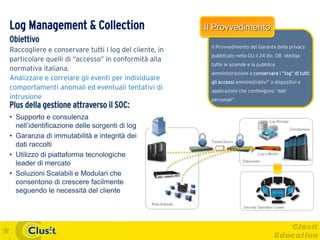 Log Management & Collection                            Il Provvedimento
Obiettivo
                                                        Il Provvedimento del Garante della privacy
Raccogliere e conservare tutti i log del cliente, in
                                                        pubblicato nella GU il 24 dic. 08 obbliga
particolare quelli di “accesso” in conformità alla
                                                        tutte le aziende e la pubblica
normativa italiana.
                                                        amministrazione a conservare i “log” di tutti
Analizzare e correlare gli eventi per individuare       gli accessi amministrativi” a dispositivi e
comportamenti anomali ed eventuali tentativi di         applicazioni che contengono “dati
intrusione                                              personali”.
Plus della gestione attraverso il SOC:
• Supporto e consulenza
  nell’identificazione delle sorgenti di log
• Garanzia di immutabilità e integrità dei
  dati raccolti
• Utilizzo di piattaforma tecnologiche
  leader di mercato
• Soluzioni Scalabili e Modulari che
  consentono di crescere facilmente
  seguendo le necessità del cliente
 