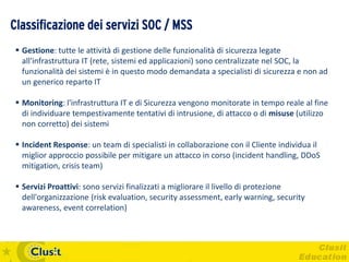 Classificazione dei servizi SOC / MSS
  Gestione: tutte le attività di gestione delle funzionalità di sicurezza legate
   all'infrastruttura IT (rete, sistemi ed applicazioni) sono centralizzate nel SOC, la
   funzionalità dei sistemi è in questo modo demandata a specialisti di sicurezza e non ad
   un generico reparto IT

  Monitoring: l'infrastruttura IT e di Sicurezza vengono monitorate in tempo reale al fine
   di individuare tempestivamente tentativi di intrusione, di attacco o di misuse (utilizzo
   non corretto) dei sistemi

  Incident Response: un team di specialisti in collaborazione con il Cliente individua il
   miglior approccio possibile per mitigare un attacco in corso (incident handling, DDoS
   mitigation, crisis team)

  Servizi Proattivi: sono servizi finalizzati a migliorare il livello di protezione
   dell'organizzazione (risk evaluation, security assessment, early warning, security
   awareness, event correlation)
 