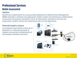 Professional Services
Mobile Assessment
Obiettivo
Identificare problematiche di sicurezza delle piattaforme di Mobile Device Management
(MDM) aziendali e verificare che applicazioni mobile custom non introducano problematiche
di sicurezza che possano consentire il furto di informazioni aziendali o l’accesso non
autorizzato a sistemi remoti che trasferiscono dati con tali applicazioni

Potenziali impatti e minacce
Un eventuale smarrimento o furto di un
dispositivo, o l’infezione da parte di
malware, può portare all’esposizione di
informazioni aziendali verso terzi
 
