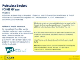 Professional Services
PCI-DSS ASV scan
Obiettivo
Effettuare Vulnerability Assessment trimestrali verso i sistemi esterni dei Clienti al fine di
soddisfare la conformità al requisito 11.2.2 dello standard PCI-DSS ed emettere la
documentazione richiesta
                                         PCI: è una società a responsabilità limitata con sede in USA,
                                         fondata da American Express, Discover Financial Services,
Potenziali impatti e minacce             JCB International, MasterCard Worldwide e Visa Inc.
La mancata conformità a questo
standard può essere sanzionata con
                                         PCI-DSS: standard che definisce le misure di protezione dei
multe da parte delle aziende emittenti
                                         processi di gestione dei pagamenti effettuati attraverso
delle carte di credito e con             carta di credito:
l’estromissione dal circuito dei
pagamenti, oltre a creare potenziali     http://it.pcisecuritystandards.org/minisite/en/pci-dss-v2-
problemi con clausole assicurative,      0.php
rivalse legali, ecc.
                                         ASV (Approved Scanning Vendor): aziende autorizzate che
                                         validano l’aderenza a certi requisiti DSS attraverso
                                         l’esecuzione di Vulnerbility Assessment
 