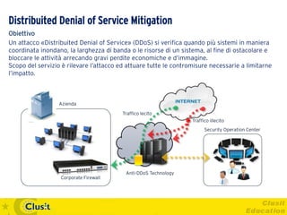 Distribuited Denial of Service Mitigation
Obiettivo
Un attacco «Distribuited Denial of Service» (DDoS) si verifica quando più sistemi in maniera
coordinata inondano, la larghezza di banda o le risorse di un sistema, al fine di ostacolare e
bloccare le attività arrecando gravi perdite economiche e d’immagine.
Scopo del servizio è rilevare l’attacco ed attuare tutte le contromisure necessarie a limitarne
l’impatto.



                  Azienda

                                         Traffico lecito
                                                                  Traffico illecito
                                                                        Security Operation Center




                                          Anti-DDoS Technology
                  Corporate Firewall
 