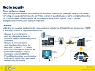 Mobile Security
Rischi per la riservatezza
Nel corso degli ultimi anni si è enormemente diffuso l’utilizzo di dispositivi mobili (es., smartphone e tablet)
non solo per scopi personali ma anche per finalità lavorative. Questa situazione pone un importante rischio
per la sicurezza perché tali dispositivi, se non adeguatamente protetti e gestiti, possono portare
all’esposizione di informazioni aziendali verso terzi.

Obiettivo
L’obiettivo del servizio è quello di rendere disponibile una piattaforma di Mobile Device Management (MDM)
in modalità SaaS con le seguenti caratteristiche:
• Console di amministrazione
  centralizzata per la gestione dei
  dispositivi mobili aziendali assegnati ai
  dipendenti.
• Console di amministrazione
  centralizzata per la gestione dei
  dispositivi personali di chi intende
  usufruire di dati e servizi aziendali (es.
  posta elettronica) con il proprio
  dispositivo personale (BYOD).
• Possibilità di impostare e gestire policy
  di sicurezza su tutti i dispositivi mobili
  connessi alla piattaforma.
 