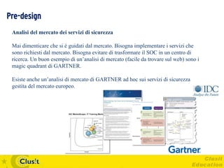 Pre-design
 Analisi del mercato dei servizi di sicurezza

 Mai dimenticare che si è guidati dal mercato. Bisogna implementare i servizi che
 sono richiesti dal mercato. Bisogna evitare di trasformare il SOC in un centro di
 ricerca. Un buon esempio di un’analisi di mercato (facile da trovare sul web) sono i
 magic quadrant di GARTNER.

 Esiste anche un’analisi di mercato di GARTNER ad hoc sui servizi di sicurezza
 gestita del mercato europeo.
 