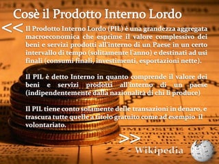 Cosè il Prodotto Interno Lordo<<Il Prodotto Interno Lordo (PIL) è una grandezza aggregata macroeconomica che esprime il valore complessivo dei beni e servizi prodotti all'interno di un Paese in un certo intervallo di tempo (solitamente l'anno) e destinati ad usi finali (consumi finali, investimenti, esportazioni nette).IlPILè dettoInternoin quanto comprende il valore dei beni e servizi prodotti all'interno di un paese (indipendentemente dalla nazionalità di chi li produce)Il PIL tiene conto solamente delle transazioni in denaro, e trascura tutte quelle a titolo gratuito come ad esempio  il volontariato.>>Wikipedia4Tutto questo può essere «positivo»?