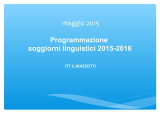 maggio 2015
Programmazione
soggiorni linguistici 2015-2016
ITT G.MAZZOTTI
 