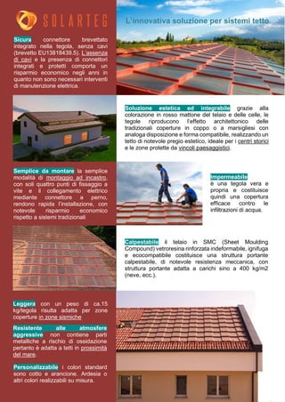 L’innovativa soluzione per sistemi tetto
Soluzione estetica ed integrabile grazie alla
colorazione in rosso mattone del telaio e delle celle, le
tegole riproducono l’effetto architettonico delle
tradizionali coperture in coppo o a marsigliesi con
analoga disposizione e forma compatibile, realizzando un
tetto di notevole pregio estetico, ideale per i centri storici
e le zone protette da vincoli paesaggistici.
Sicura connettore brevettato
integrato nella tegola, senza cavi
(brevetto EU13818439.5). L’assenza
di cavi e la presenza di connettori
integrati e protetti comporta un
risparmio economico negli anni in
quanto non sono necessari interventi
di manutenzione elettrica.
Calpestabile il telaio in SMC (Sheet Moulding
Compound) vetroresina rinforzata indeformabile, ignifuga
e ecocompatibile costituisce una struttura portante
calpestabile, di notevole resistenza meccanica, con
struttura portante adatta a carichi sino a 400 kg/m2
(neve, ecc.).
Semplice da montare la semplice
modalità di montaggio ad incastro,
con soli quattro punti di fissaggio a
vite e il collegamento elettrico
mediante connettore a perno,
rendono rapida l’installazione, con
notevole risparmio economico
rispetto a sistemi tradizionali
Personalizzabile i colori standard
sono cotto e arancione. Ardesia o
altri colori realizzabili su misura.
Impermeabile
è una tegola vera e
propria e costituisce
quindi una copertura
efficace contro le
infiltrazioni di acqua.
Resistente alle atmosfere
aggressive non contiene parti
metalliche a rischio di ossidazione
pertanto è adatta a tetti in prossimità
del mare.
Leggera con un peso di ca.15
kg/tegola risulta adatta per zone
coperture in zone sismiche
 