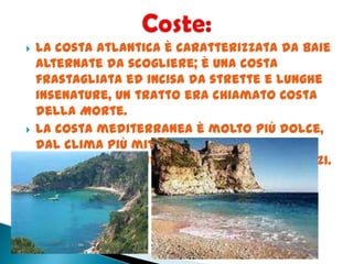  La costa atlantica è caratterizzata da baie
alternate da scogliere; è una costa
frastagliata ed incisa da strette e lunghe
insenature, un tratto era chiamato Costa
della Morte.
 La costa mediterranea è molto più dolce,
dal clima più mite ed adatto al turismo,
per questo ha subito notevoli abusi edilizi.
 