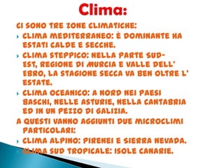 Ci sono tre zone climatiche:
 Clima mediterraneo: è dominante ha
estati calde e secche.
 Clima steppico: nella parte Sud-
Est, regione di Murcia e Valle dell’
Ebro, la stagione secca va ben oltre l’
estate.
 Clima oceanico: a Nord nei Paesi
Baschi, nelle Asturie, nella Cantabria
ed in un pezzo di Galizia.
A questi vanno aggiunti due microclimi
particolari:
 Clima alpino: Pirenei e Sierra Nevada.
 Clima sud tropicale: Isole Canarie.
 
