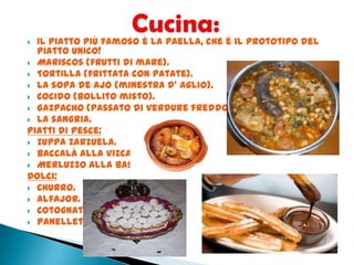  Il piatto più famoso è la Paella, che è il prototipo del
piatto unico!
 Mariscos (frutti di mare).
 Tortilla (frittata con patate).
 La sopa de ajo (minestra d’ aglio).
 Cocido (bollito misto).
 Gazpacho (passato di verdure freddo).
 La sangria.
Piatti di pesce:
 Zuppa zarzuela.
 Baccalà alla Vizcayna.
 Merluzzo alla basca.
Dolci:
 Churro.
 Alfajor.
 Cotognata.
 Panellets.
 
