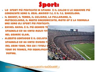 Lo sport più praticato in Spagna è il calcio e le squadre più
conosciute sono il Real Madrid F.C. e il F.C. Barcelona.
 Il basket, il tennis, il ciclismo, la pallamano, il
motociclismo, il nuoto sincronizzato, moto gp e la Formula
Uno sono gli sport più praticati.
 Rafael Nadal è il più grande tennista
spagnolo ed ha vinto molti titoli
nel Grande Slam.
 Alberto Contador è il ciclista leader
spagnolo ed ha vinto diversi titoli
del Gran Tour, tra cui i titoli del
Tour de France, poi squalificato per
doping.
http://www.youtube.com/watch?v=5aODo4Aff_s
 