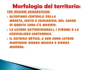 Tre regioni geografiche:
 Altopiano centrale della
Meseta, vasto e semiarido, nel cuore
di questa zona c’è Madrid.
 Le Catene Settentrionali, i Pirenei e la
Cordigliera Cantabrica.
 Il sistema Bètico, a Sud sono catene
montuose Sierra Nevada e Sierra
Morena.
 