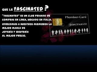 Que le   FASCINATED           ?
“Fascinated” es un club privado de
compras en línea, ubicado en Italia.
Ofrecemos a nuestros miembros la
mejor marca de
Joyería y Bisutería
al mejor precio.
 