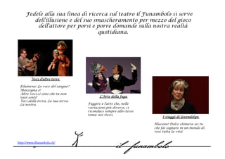 Fedele alla sua linea di ricerca sul teatro il Funambolo si serve
        dell'illusione e del suo smascheramento per mezzo del gioco
         dell'attore per porsi e porre domande sulla nostra realtà
                                  quotidiana.




        Voci d'altre terre
  
 Filumena: La voce del sangue?
 Menzogna è!
 Altre voci ci sono che tu non
 vuoi sentì!                              L'Arte della fuga
 Voci della terra. La tua terra.    
 La nostra.                        Fuggire è l'arte che, nelle
                                   variazioni più diverse, ci
                                   riconduce sempre allo stesso
                                   tema: noi stessi.
                                                                        I viaggi di Gwendolyn
                                                                   
                                                                  Illusione! Dolce chimera sei tu
                                                                  che fai sognare in un mondo di
                                                                  rose tutta la vita!


http://www.ilfunambolo.ch/
 