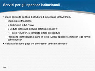 Servizi per gli sponsor istituzionali


 Stand costituito da:Ring di struttura di americana 360x260h330
  – Impianto elettrico base
  – 2 illuminatori ioduri 150w
  – 2 Sedute in tessuto ignifugo certificate classe”1”
  – 1 Tavolo 120x60h75 completo di telo di copertura
  – Frontalino identificazione stand in forex 120h30 spessore 3mm con logo fornito
    dallo sponsor
 Visibilità nell’home page del sito internet dedicato all’evento




Page  11
 