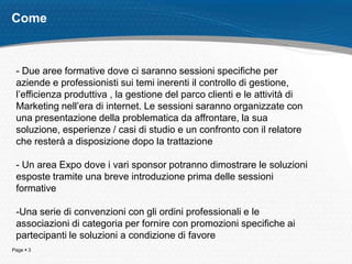 Come



 - Due aree formative dove ci saranno sessioni specifiche per
 aziende e professionisti sui temi inerenti il controllo di gestione,
 l’efficienza produttiva , la gestione del parco clienti e le attività di
 Marketing nell’era di internet. Le sessioni saranno organizzate con
 una presentazione della problematica da affrontare, la sua
 soluzione, esperienze / casi di studio e un confronto con il relatore
 che resterà a disposizione dopo la trattazione

 - Un area Expo dove i vari sponsor potranno dimostrare le soluzioni
 esposte tramite una breve introduzione prima delle sessioni
 formative

 -Una serie di convenzioni con gli ordini professionali e le
 associazioni di categoria per fornire con promozioni specifiche ai
 partecipanti le soluzioni a condizione di favore
Page  3
 
