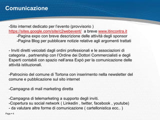 Comunicazione


   -Sito internet dedicato per l’evento (provvisorio )
   https://sites.google.com/site/c2webevent/ a breve www.itincontra.it
        -Pagina expo con breve descrizione delle attività degli sponsor
        -Pagina Blog per pubblicare notizie relative agli argomenti trattati

   - Inviti diretti veicolati dagli ordini professionali e le associazioni di
   categoria , partnership con l’Ordine dei Dottori Commercialisti e degli
   Esperti contabili con spazio nell’area Expò per la comunicazione delle
   attività istituzionali.

   -Patrocinio del comune di Tortona con inserimento nella newsletter del
   comune e pubblicazione sul sito internet

   -Campagna di mail marketing diretta

   -Campagna di telemarketing a supporto degli inviti.
   -Copertura su social network ( Linkedin , twitter, facebook , youtube)
   - da valutare altre forme di comunicazione ( cartellonistica ecc.. )
Page  4
 