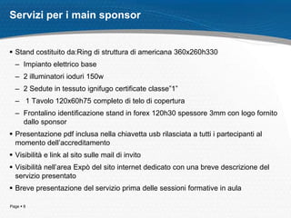 Servizi per i main sponsor


 Stand costituito da:Ring di struttura di americana 360x260h330
  – Impianto elettrico base
  – 2 illuminatori ioduri 150w
  – 2 Sedute in tessuto ignifugo certificate classe”1”
  – 1 Tavolo 120x60h75 completo di telo di copertura
  – Frontalino identificazione stand in forex 120h30 spessore 3mm con logo fornito
    dallo sponsor
 Presentazione pdf inclusa nella chiavetta usb rilasciata a tutti i partecipanti al
  momento dell’accreditamento
 Visibilità e link al sito sulle mail di invito
 Visibilità nell’area Expò del sito internet dedicato con una breve descrizione del
  servizio presentato
 Breve presentazione del servizio prima delle sessioni formative in aula

Page  8
 