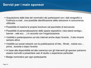 Servizi per i main sponsor


   Acquisizione della lista dei nominativi dei partecipanti con i dati anagrafici e
    l’indirizzo e.mail , ove possibile identificazione della soluzione in concorrenza
    utilizzata
   Possibilità di inserire le proprie brochure nel pacchetto di benvenuto
   Possibilità di personalizzazione dello spazio espositivo ( due stand contigui ,
    banner , vele ecc …) in accordo con l’organizzazione
   Visibilità e partecipazione sul sito internet anche dopo l’evento , il sito rimarrà
    sempre attivo
   Visibilità sui social network con la pubblicazione di foto , filmati , notizie ecc…
    prima , durante e dopo l’evento
   In base alla disponibilità ed alla coerenza con gli interventi gli sponsor potranno
    essere coinvolti a presentare casi di studio o esperienze particolari
   Badge nominativo per ogni partecipante


Page  9
 