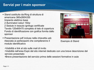 Page  11
Servizi per i main sponsor
 Stand costituito da:Ring di struttura di
americana 360x260h330
Impianto elettrico base
2 illuminatori ioduri 150w
2 Sedute in tessuto ignifugo certificate
Tavolo 120x60h75 completo di telo di copertura
Fondo di identificazione con grafica fornita dallo
sponsor
 Presentazione pdf inclusa nella chiavetta usb
rilasciata ai partecipanti che compileranno il
modulo identificativo
•Visibilità e link al sito sulle mail di invito
•Visibilità nell’area Expò del sito internet dedicato con una breve descrizione del
servizio presentato
•Breve presentazione del servizio prima delle sessioni formative in aula
Esempio di Stand
 