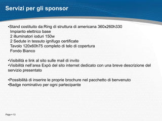 Page  13
Servizi per gli sponsor
•Stand costituito da:Ring di struttura di americana 360x260h330
Impianto elettrico base
2 illuminatori ioduri 150w
2 Sedute in tessuto ignifugo certificate
Tavolo 120x60h75 completo di telo di copertura
Fondo Bianco
•Visibilità e link al sito sulle mail di invito
•Visibilità nell’area Expò del sito internet dedicato con una breve descrizione del
servizio presentato
•Possibilità di inserire le proprie brochure nel pacchetto di benvenuto
•Badge nominativo per ogni partecipante
 
