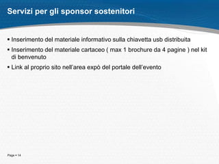 Page  14
Servizi per gli sponsor sostenitori
 Inserimento del materiale informativo sulla chiavetta usb distribuita
 Inserimento del materiale cartaceo ( max 1 brochure da 4 pagine ) nel kit
di benvenuto
 Link al proprio sito nell’area expò del portale dell’evento
 