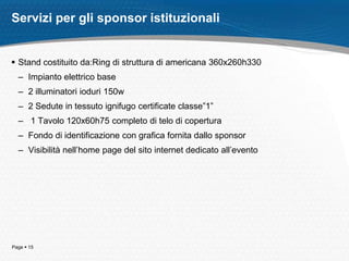 Page  15
 Stand costituito da:Ring di struttura di americana 360x260h330
– Impianto elettrico base
– 2 illuminatori ioduri 150w
– 2 Sedute in tessuto ignifugo certificate classe”1”
– 1 Tavolo 120x60h75 completo di telo di copertura
– Fondo di identificazione con grafica fornita dallo sponsor
– Visibilità nell’home page del sito internet dedicato all’evento
Servizi per gli sponsor istituzionali
 