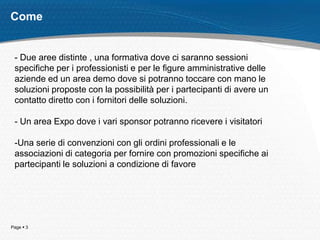 Page  3
Come
- Due aree distinte , una formativa dove ci saranno sessioni
specifiche per i professionisti e per le figure amministrative delle
aziende ed un area demo dove si potranno toccare con mano le
soluzioni proposte con la possibilità per i partecipanti di avere un
contatto diretto con i fornitori delle soluzioni.
- Un area Expo dove i vari sponsor potranno ricevere i visitatori
-Una serie di convenzioni con gli ordini professionali e le
associazioni di categoria per fornire con promozioni specifiche ai
partecipanti le soluzioni a condizione di favore
 