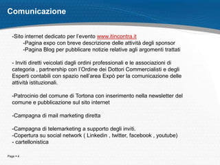 Page  4
Comunicazione
-Sito internet dedicato per l’evento www.itincontra.it
-Pagina expo con breve descrizione delle attività degli sponsor
-Pagina Blog per pubblicare notizie relative agli argomenti trattati
- Inviti diretti veicolati dagli ordini professionali e le associazioni di
categoria , partnership con l’Ordine dei Dottori Commercialisti e degli
Esperti contabili con spazio nell’area Expò per la comunicazione delle
attività istituzionali.
-Patrocinio del comune di Tortona con inserimento nella newsletter del
comune e pubblicazione sul sito internet
-Campagna di mail marketing diretta
-Campagna di telemarketing a supporto degli inviti.
-Copertura su social network ( Linkedin , twitter, facebook , youtube)
- cartellonistica
 