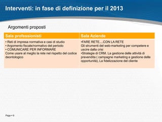 Page  9
Interventi: in fase di definizione per il 2013
Sala professionisti Sala Aziende
• Reti di impresa normativa e casi di studio
• Argomento fiscale/normativo del periodo
• COMUNICARE PER INFORMARE
Come usare al meglio la rete nel rispetto del codice
deontologico
•FARE RETE....CON LA RETE
Gli strumenti del web-marketing per competere e
uscire dalla crisi
•Strategie di CRM. La gestione delle attività di
prevendita ( campagne marketing e gestione delle
opportunità), La fidelizzazione del cliente
Argomenti proposti
 