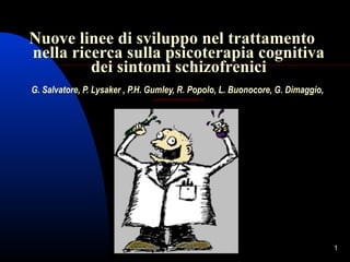 Nuove linee di sviluppo nel trattamento
nella ricerca sulla psicoterapia cognitiva
dei sintomi schizofrenici
G. Salvatore, P. Lysaker , P.H. Gumley, R. Popolo, L. Buonocore, G. Dimaggio,
giampaolosalvatore@virgilio.it

1

 