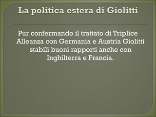 Pur confermando il trattato di Triplice
Alleanza con Germania e Austria Giolitti
stabilì buoni rapporti anche con
Inghilterra e Francia.
 
