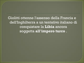 Giolitti ottenne l'assenso della Francia e
dell'Inghilterra a un tentativo italiano di
conquistare la Libia ancora
soggetta all'impero turco .
 