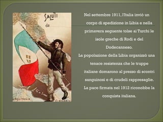 Nel settembre 1911, l'Italia inviò un
corpo di spedizione in Libia e nella
primavera seguente tolse ai Turchi le
isole greche di Rodi e del
Dodecanneso.
La popolazione della Libia organizzò una
tenace resistenza che le truppe
italiane domarono al prezzo di scontri
sanguinosi e di crudeli rappresaglie.
La pace firmata nel 1912 riconobbe la
conquista italiana.
 