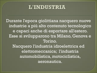 Durante l'epoca giolittiana nacquero nuove
industrie a più alto contenuto tecnologico
e capaci anche di esportare all'estero.
Esse si svilupparono tra Milano, Genova e
Torino.
Nacquero l'industria idroelettrica ed
elettromeccanica; l'industria
automobilistica, motociclistica,
aeronautica.
 