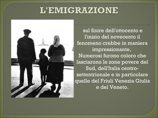  sul finire dell'ottocento e
l'inizio del novecento il
fenomeno crebbe in maniera
impressionante, 
Numerosi furono coloro che
lasciarono le zone povere del
Sud, dell'Italia centro-
settentrionale e in particolare
quelle del Friuli Venezia Giulia
e del Veneto.
 