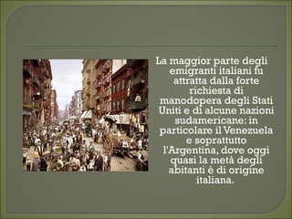La maggior parte degli
emigranti italiani fu
attratta dalla forte
richiesta di
manodopera degli Stati
Uniti e di alcune nazioni
sudamericane: in
particolare il Venezuela
e soprattutto
l'Argentina, dove oggi
quasi la metà degli
abitanti è di origine
italiana.
 