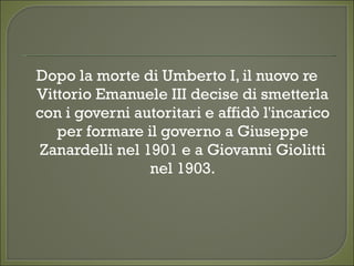 Dopo la morte di Umberto I, il nuovo re
Vittorio Emanuele III decise di smetterla
con i governi autoritari e affidò l'incarico
per formare il governo a Giuseppe
Zanardelli nel 1901 e a Giovanni Giolitti
nel 1903.
 