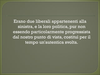 Erano due liberali appartenenti alla
sinistra, e la loro politica, pur non
essendo particolarmente progressista
dal nostro punto di vista, costituì per il
tempo un'autentica svolta.
 