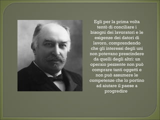 Egli per la prima volta
tentò di conciliare i
bisogni dei lavoratori e le
esigenze dei datori di
lavoro, comprendendo
che gli interessi degli uni
non potevano prescindere
da quelli degli altri: un
operaio pezzente non può
comprare tanti oggetti e
non può assumere le
competenze che lo portino
ad aiutare il paese a
progredire. 
 