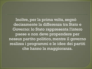 Inoltre, per la prima volta, segnò
decisamente la differenza tra Stato e
Governo: lo Stato rappresenta l'intero
paese e non deve propendere per
nessun partito politico, mentre il governo
realizza i programmi e le idee dei partiti
che hanno la maggioranza.
 