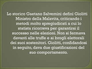 Lo storico Gaetano Salvemini definì Giolitti
Ministro della Malavita, criticando i
metodi molto spregiudicati a cui lo
statista ricorreva per garantirsi il
successo nelle elezioni. Non si fermava
davanti alle truffe e ai brogli elettorali
dei suoi sostenitori. Giolitti, confidandosi
in seguito, dava due giustificazioni del
suo comportamento.
 