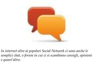 In internet oltre ai popolari Social Network ci sono anche le
semplici chat, o forum in cui ci si scambiano consigli, opinioni
e quant’altro.
 