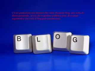 C’è un particolare sito internet che viene chiamato blog: una sorta di
diario personale, in cui chi lo gestisce pubblica post di svariati
argomenti e chi visita il blog può commentare.
 