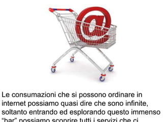 Le consumazioni che si possono ordinare in
internet possiamo quasi dire che sono infinite,
soltanto entrando ed esplorando questo immenso
 