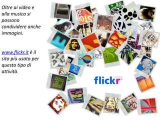 Oltre ai video e
alla musica si
possono
condividere anche
immagini.
www.flickr.it è il
sito più usato per
questo tipo di
attività.
 