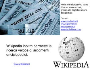 Nella rete si possono trarre
diverse informazioni,
grazie alla digitalizzazione
dei giornali.
Esempi :
www.repubblica.it
www.ilgiornale.it
www.corriere.it
www.ilsole24ore.com
www.wikipedia.it
Wikipedia inoltre permette la
ricerca veloce di argomenti
enciclopedici.
 